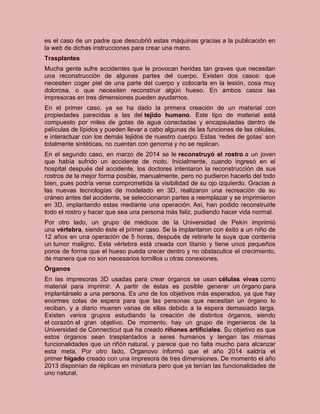es el caso de un padre que descubrió estas máquinas gracias a la publicación en
la web de dichas instrucciones para crear una mano.
Trasplantes
Mucha gente sufre accidentes que le provocan heridas tan graves que necesitan
una reconstrucción de algunas partes del cuerpo. Existen dos casos: que
necesiten coger piel de una parte del cuerpo y colocarla en la lesión, cosa muy
dolorosa, o que necesiten reconstruir algún hueso. En ambos casos las
impresoras en tres dimensiones pueden ayudarnos.
En el primer caso, ya se ha dado la primera creación de un material con
propiedades parecidas a las del tejido humano. Este tipo de material está
compuesto por miles de gotas de agua conectadas y encapsuladas dentro de
películas de lípidos y pueden llevar a cabo algunas de las funciones de las células,
e interactuar con los demás tejidos de nuestro cuerpo. Estas ‘redes de gotas’ son
totalmente sintéticas, no cuentan con genoma y no se replican.
En el segundo caso, en marzo de 2014 se le reconstruyó el rostro a un joven
que había sufrido un accidente de moto. Inicialmente, cuando ingresó en el
hospital después del accidente, los doctores intentaron la reconstrucción de sus
rostros de la mejor forma posible, manualmente, pero no pudieron hacerlo del todo
bien, pues podría verse comprometida la visibilidad de su ojo izquierdo. Gracias a
las nuevas tecnologías de modelado en 3D, realizaron una recreación de su
cráneo antes del accidente, se seleccionaron partes a reemplazar y se imprimieron
en 3D, implantando estas mediante una operación. Así, han podido reconstruirle
todo el rostro y hacer que sea una persona más feliz, pudiendo hacer vida normal.
Por otro lado, un grupo de médicos de la Universidad de Pekín imprimió
una vértebra, siendo éste el primer caso. Se la implantaron con éxito a un niño de
12 años en una operación de 5 horas, después de retirarle la suya que contenía
un tumor maligno. Esta vértebra está creada con titanio y tiene unos pequeños
poros de forma que el hueso pueda crecer dentro y no obstaculice el crecimiento,
de manera que no son necesarios tornillos u otras conexiones.
Órganos
En las impresoras 3D usadas para crear órganos se usan células vivas como
material para imprimir. A partir de éstas es posible generar un órgano para
implantárselo a una persona. Es uno de los objetivos más esperados, ya que hay
enormes colas de espera para que las personas que necesitan un órgano lo
reciban, y a diario mueren varias de ellas debido a la espera demasiado larga.
Existen varios grupos estudiando la creación de distintos órganos, siendo
el corazón el gran objetivo. De momento, hay un grupo de ingenieros de la
Universidad de Connecticut que ha creado riñones artificiales. Su objetivo es que
estos órganos sean trasplantados a seres humanos y tengan las mismas
funcionalidades que un riñón natural, y parece que no falta mucho para alcanzar
esta meta. Por otro lado, Organovo informó que el año 2014 saldría el
primer hígado creado con una impresora de tres dimensiones. De momento el año
2013 disponían de réplicas en miniatura pero que ya tenían las funcionalidades de
uno natural.
 