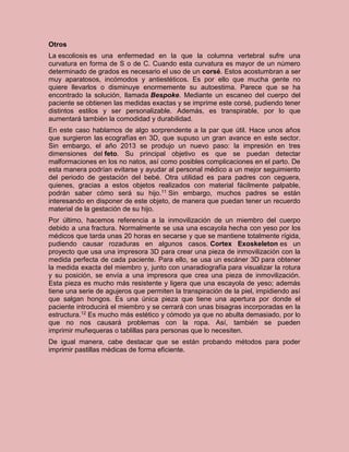 Otros
La escoliosis es una enfermedad en la que la columna vertebral sufre una
curvatura en forma de S o de C. Cuando esta curvatura es mayor de un número
determinado de grados es necesario el uso de un corsé. Estos acostumbran a ser
muy aparatosos, incómodos y antiestéticos. Es por ello que mucha gente no
quiere llevarlos o disminuye enormemente su autoestima. Parece que se ha
encontrado la solución, llamada Bespoke. Mediante un escaneo del cuerpo del
paciente se obtienen las medidas exactas y se imprime este corsé, pudiendo tener
distintos estilos y ser personalizable. Además, es transpirable, por lo que
aumentará también la comodidad y durabilidad.
En este caso hablamos de algo sorprendente a la par que útil. Hace unos años
que surgieron las ecografías en 3D, que supuso un gran avance en este sector.
Sin embargo, el año 2013 se produjo un nuevo paso: la impresión en tres
dimensiones del feto. Su principal objetivo es que se puedan detectar
malformaciones en los no natos, así como posibles complicaciones en el parto. De
esta manera podrían evitarse y ayudar al personal médico a un mejor seguimiento
del periodo de gestación del bebé. Otra utilidad es para padres con ceguera,
quienes, gracias a estos objetos realizados con material fácilmente palpable,
podrán saber cómo será su hijo.11 Sin embargo, muchos padres se están
interesando en disponer de este objeto, de manera que puedan tener un recuerdo
material de la gestación de su hijo.
Por último, hacemos referencia a la inmovilización de un miembro del cuerpo
debido a una fractura. Normalmente se usa una escayola hecha con yeso por los
médicos que tarda unas 20 horas en secarse y que se mantiene totalmente rígida,
pudiendo causar rozaduras en algunos casos. Cortex Exoskeleton es un
proyecto que usa una impresora 3D para crear una pieza de inmovilización con la
medida perfecta de cada paciente. Para ello, se usa un escáner 3D para obtener
la medida exacta del miembro y, junto con unaradiografía para visualizar la rotura
y su posición, se envía a una impresora que crea una pieza de inmovilización.
Esta pieza es mucho más resistente y ligera que una escayola de yeso; además
tiene una serie de agujeros que permiten la transpiración de la piel, impidiendo así
que salgan hongos. Es una única pieza que tiene una apertura por donde el
paciente introducirá el miembro y se cerrará con unas bisagras incorporadas en la
estructura.12 Es mucho más estético y cómodo ya que no abulta demasiado, por lo
que no nos causará problemas con la ropa. Así, también se pueden
imprimir muñequeras o tablillas para personas que lo necesiten.
De igual manera, cabe destacar que se están probando métodos para poder
imprimir pastillas médicas de forma eficiente.
 