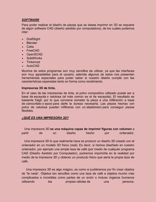 SOFTWARE
Para poder realizar el diseño de piezas que se desee imprimir en 3D se requiere
de algún software CAD (diseño asistido por computadora), de los cuales podemos
citar:
 DraftSight
 Blender
 Catia
 FreeCAD
 OpenSCAD
 SolidWorks
 Tinkercad
 AutoCAD
Muchos de estos programas son muy sencillos de utilizar, ya que las interfaces
son muy agradables para el usuario, además algunos de estos nos presentan
herramientas especiales para poder saber si nuestro diseño cumple con las
características esperadas tanto en forma como rendimiento.
Impresoras 3D de tinta.
En el caso de las impresoras de tinta, el polvo compositivo utilizado puede ser a
base de escayola o celulosa (el más común es el de escayola). El resultado es
bastante frágil, por lo que conviene someter la pieza a una infiltración a base
de cianocrilato o epoxi para darle la dureza necesaria. Las piezas hechas con
polvo de celulosa pueden infiltrarse con un elastómero para conseguir piezas
flexibles.
¿QUÉ ES UNA IMPRESORA 3D?
Una impresora 3D es una máquina capaz de imprimir figuras con volumen a
partir de un diseño hecho por ordenador.
Una impresora 3D lo que realmente hace es producir un diseño 3D creado con el
ordenador en un modelo 3D físico (real). Es decir, si hemos diseñado en nuestro
ordenador, por ejemplo una simple taza de café (por medio de cualquier programa
CAD (Diseño Asistido por Computador), podremos imprimirla en la realidad por
medio de la impresora 3D y obtener un producto físico que sería la propia taza de
café.
Una impresora 3D es algo mágico, es como si pudiéramos por fin crear objetos
de “la nada”. Objetos tan sencillos como una taza de café a objetos mucho más
complicados e increíbles como partes de un avión o incluso órganos humanos
utilizando las propias células de una persona.
 