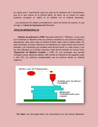 en capas para ir imprimiendo capa por capa en la impresora de 3 dimensiones,
que es lo que vemos en la tercera figura. Es decir, de un boceto en papel
podemos conseguir un objeto en la realidad con el material adecuado.
Las impresoras 3D utilizan principalmente 3 tipos de formas de imprimir, lo que
da lugar a 3 tipos de impresoras 3d diferentes.
TIPOS DE IMPRESORAS 3D
- Adición de polímeros o FDM: Recuerda polímeros = Plásticos. Lo que hace
es ir fundiendo un filamento (hilo) de polímero mediante un pico (boca de salida) y
depositando capa sobre capa el material fundido hasta crear el objeto sólido. En
esta tecnología, el propio material se va añadiendo por capas hasta crear la forma
deseada. Las impresoras que emplean esta técnica tienen un coste menor y son
las más utilizadas en el ámbito educativo. Esta técnica también se conoce como
"Deposición de Material Fundido" o FDM. Es una tecnología que permite
conseguir piezas utilizando plástico ABS (similar al material de los juguetes Lego)
o bien PLA (un polímero biodegradable que se produce desde un material
orgánico).
- Por láser: con tecnología láser nos encontramos con dos formas diferentes:
 
