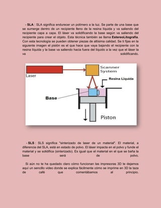 - SLA : SLA significa endurecer un polímero a la luz. Se parte de una base que
se sumerge dentro de un recipiente lleno de la resina líquida y va saliendo del
recipiente capa a capa. El láser va solidificando la base según va saliendo del
recipiente para crear el objeto. Esta técnica también se llama EstereoLitografía.
Con esta tecnología se pueden obtener piezas de altísima calidad. Se ti fijas en la
siguiente imagen el pistón es el que hace que vaya bajando el recipiente con la
resina líquida y la base va saliendo hacia fuera del líquido a la vez que el láser la
va solidificando.
- SLS : SLS significa "sinterizado de laser de un material". El material, a
diferencia del SLA, está en estado de polvo. El láser impacta en el polvo y funde el
material y se solidifica (sinterizado). Es igual que el material en el que se baña la
base será de polvo.
Si aún no te ha quedado claro cómo funcionan las impresoras 3D te dejamos
aquí un sencillo video donde se explica fácilmente cómo se imprime en 3D la taza
de café que comentábamos al principio.
 