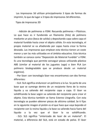 Las impresoras 3d utilizan principalmente 3 tipos de formas de
imprimir, lo que da lugar a 3 tipos de impresoras 3d diferentes.
Tipos de Impresoras 3D
- Adición de polímeros o FDM: Recuerda polímeros = Plásticos.
Lo que hace es ir fundiendo un filamento (hilo) de polímero
mediante un pico (boca de salida) y depositando capa sobre capa el
material fundido hasta crear el objeto sólido. En esta tecnología, el
propio material se va añadiendo por capas hasta crear la forma
deseada. Las impresoras que emplean esta técnica tienen un coste
menor y son las más utilizadas en el ámbito educativo. Esta técnica
también se conoce como "Deposición de Material Fundido" o FDM.
Es una tecnología que permite conseguir piezas utilizando plástico
ABS (similar al material de los juguetes Lego) o bien PLA (un
polímero biodegradable que se produce desde un material
orgánico).
- Por láser: con tecnología láser nos encontramos con dos formas
diferentes:
- SLA: SLA significa endurecer un polímero a la luz. Se parte de una
base que se sumerge dentro de un recipiente lleno de la resina
líquida y va saliendo del recipiente capa a capa. El láser va
solidificando la base según va saliendo del recipiente para crear el
objeto. Esta técnica también se llama Estereo Litografía. Con esta
tecnología se pueden obtener piezas de altísima calidad. Se ti fijas
en la siguiente imagen el pistón es el que hace que vaya bajando el
recipiente con la resina líquida y la base va saliendo hacia fuera del
líquido a la vez que el láser la va solidificando.
- SLS: SLS significa "sinterizado de laser de un material". El
material, a diferencia del SLA, está en estado de polvo. El láser
 