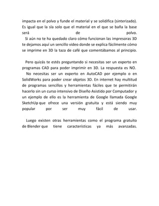 impacta en el polvo y funde el material y se solidifica (sinterizado).
Es igual que la sla solo que el material en el que se baña la base
será de polvo.
Si aún no te ha quedado claro cómo funcionan las impresoras 3D
te dejamos aquí un sencillo video donde se explica fácilmente cómo
se imprime en 3D la taza de café que comentábamos al principio.
Pero quizás te estés preguntando si necesitas ser un experto en
programas CAD para poder imprimir en 3D. La respuesta es NO.
No necesitas ser un experto en AutoCAD por ejemplo o en
SolidWorks para poder crear objetos 3D. En internet hay multitud
de programas sencillos y herramientas fáciles que te permitirán
hacerlo sin un curso intensivo de Diseño Asistido por Computador y
un ejemplo de ello es la herramienta de Google llamada Google
SketchUp que ofrece una versión gratuita y está siendo muy
popular por ser muy fácil de usar.
Luego existen otras herramientas como el programa gratuito
de Blender que tiene características ya más avanzadas.
 