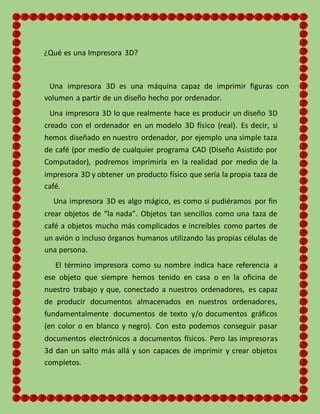 ¿Qué es una Impresora 3D?
Una impresora 3D es una máquina capaz de imprimir figuras con
volumen a partir de un diseño hecho por ordenador.
Una impresora 3D lo que realmente hace es producir un diseño 3D
creado con el ordenador en un modelo 3D físico (real). Es decir, si
hemos diseñado en nuestro ordenador, por ejemplo una simple taza
de café (por medio de cualquier programa CAD (Diseño Asistido por
Computador), podremos imprimirla en la realidad por medio de la
impresora 3D y obtener un producto físico que sería la propia taza de
café.
Una impresora 3D es algo mágico, es como si pudiéramos por fin
crear objetos de “la nada”. Objetos tan sencillos como una taza de
café a objetos mucho más complicados e increíbles como partes de
un avión o incluso órganos humanos utilizando las propias células de
una persona.
El término impresora como su nombre indica hace referencia a
ese objeto que siempre hemos tenido en casa o en la oficina de
nuestro trabajo y que, conectado a nuestros ordenadores, es capaz
de producir documentos almacenados en nuestros ordenadores,
fundamentalmente documentos de texto y/o documentos gráficos
(en color o en blanco y negro). Con esto podemos conseguir pasar
documentos electrónicos a documentos físicos. Pero las impresoras
3d dan un salto más allá y son capaces de imprimir y crear objetos
completos.
 