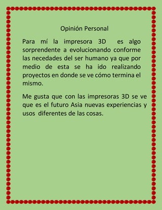 Opinión Personal
Para mí la impresora 3D es algo
sorprendente a evolucionando conforme
las necedades del ser humano ya que por
medio de esta se ha ido realizando
proyectos en donde se ve cómo termina el
mismo.
Me gusta que con las impresoras 3D se ve
que es el futuro Asia nuevas experiencias y
usos diferentes de las cosas.
 