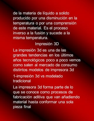 de la materia de líquido a solido
producido por una disminución en la
temperatura o por una comprensión
de este material. Es el proceso
inverso a la fusión y sucede a la
misma temperatura.
Impresión 3D
La impresión 3d es una de las
grandes tendencias en los últimos
años tecnológicos poco a poco vemos
como salen al mercado de consumo
distintos modelos de impresora 3d
1-impresión 3d vs modelado
tradicional
La impresora 3d forma parte de lo
que se conoce como procesos de
fabricación aditiva que van añadiendo
material hasta conformar una sola
pieza final
 
