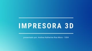 IMPRESORA 3D
presentado por: Andrea Katherine Roa Mora - 1004
 