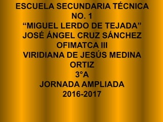 ESCUELA SECUNDARIA TÉCNICA
NO. 1
“MIGUEL LERDO DE TEJADA”
JOSÉ ÁNGEL CRUZ SÁNCHEZ
OFIMATCA III
VIRIDIANA DE JESÚS MEDINA
ORTIZ
3°A
JORNADA AMPLIADA
2016-2017
 
