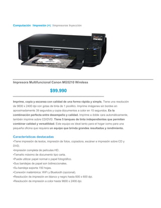 Computación Impresión (+) Impresoras Inyección




Impresora Multifuncional Canon MG5210 Wireless

                              $99.990

Imprime, copia y escanea con calidad de una forma rápida y simple. Tiene una resolución
de 9600 x 2400 dpi con gotas de tinta de 1 picolitro. Imprime imágenes sin bordes en
aproximadamente 39 segundos y copia documentos a color en 15 segundos. Es la
combinación perfecta entre desempeño y calidad. Imprime a doble cara automáticamente,
también imprime sobre CD/DVD. Tiene 5 tanques de tinta independientes que permiten
combinar calidad y versatilidad. Este equipo es ideal tanto para el hogar como para una
pequeña oficina que requiera un equipo que brinda grandes resultados y rendimiento.


Características destacadas
▪Tiene impresión de textos, impresión de fotos, copiadora, escáner e impresión sobre CD y
DVD.
▪Impresión completa de películas HD.
▪Tamaño máximo de documento tipo carta.
▪Puede utilizar papel normal o papel fotográfico.
▪Sus bandejas de papel son bidireccionales.
▪Su bandeja soporta 150 hojas.
▪Conexión inalámbrica: WiFi y Bluetooth (opcional).
▪Resolución de impresión en blanco y negro hasta 600 x 600 dpi.
▪Resolución de impresión a color hasta 9600 x 2400 dpi.
 