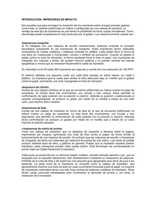 INTRODUCCION. IMPRESORAS DE IMPACTO

Son aquellas que para conseguir la impresión de los caracteres sobre el papel precisan golpear
contra este un carácter preformado en relieve o configurado por una cabeza de escritura. La
ventaja de este tipo de impresoras es que tienen la posibilidad de hacer copias simultáneas. Como
desventaja puede considerarse el ruido producido por el golpeo. Las máscomúnmente usadas son:


•Impresoras margarita
Si ha trabajado con una máquina de escribir anteriormente, entonces entiende el concepto
tecnológico subyacente en las impresoras de margarita. Estas impresoras tienen cabezales
compuestos de ruedas metálicas o plásticas cortadas en pétalos. Cada pétalo tiene la forma de
una letra (en mayúsculas y minúsculas), número o símbolo de puntuación. Cuando se golpea el
pétalo contra la cinta de impresión, la forma resultante forza la tinta al papel. Las impresoras de
margarita son ruidosas y lentas. No pueden imprimir gráficos y no pueden cambiar las fuentes
tipográficas a menos que se remplacé físicamente la rueda de impresión.

Su velocidad va de 50 hasta 200 caracteres por segundo y cuenta con una resolución de 150 PPP.

El sistema utilizaba una pequeña rueda con cada letra impresa en sobre relieve, en metal o
plástico. La impresora gira la rueda para alinear la letra adecuada bajo un martillo que la golpea
contra el papel, oprimiendo una cinta impregnada en tinta de impresión

 Impresora de cilindro
Consta de una cabeza cilíndrica en la que se encuentra preformado en relieve inverso el juego de
caracteres. El cilindro tiene dos movimientos, uno circular y otro vertical. Estos permiten la
confrontación de cada carácter con la posición a imprimir, obtenida la posición y seleccionado el
carácter correspondiente, se produce un golpe, por medio de un martillo a través de una cinta
calco, que imprime dicho carácter.

 Impresoras de bola
Consta de una cabeza de impresión en forma de bola en la que se encuentra preformado en
relieve inverso un juego de caracteres. La bola tiene dos movimientos, uno circular y otro
basculante, que permiten la confrontación de cada carácter con la posición a imprimir; obtenida
dicha confrontación se produce un golpeo por medio de un martillo que a través de un calco
imprime el carácter deseado

  Impresoras de matriz de puntos
Tiene una cabeza de impresión que se desplaza de izquierda a derecha sobre la página,
imprimiendo por impacto, oprimiendo una cinta de tinta contra el papel, de forma similar al
funcionamiento de una máquina de escribir. Al contrario que las máquinas de escribir o impresoras
de margarita, las letras son obtenidas por selección de puntos de una matriz, y por tanto es posible
producir distintos tipos de letra, y gráficos en general. Puesto que la impresión requiere presión
mecánica, estas impresoras pueden crear copias carbón. Esta tecnología fue comercializada en
primer lugar por Digital Equipment Corporation.

Cada punto es producido por un diminuto bastón metálico, también llamado alambre o pin, que es
empujado por un pequeño electroimán, bien directamente o mediante un mecanismo de palancas.
Enfrente de la cinta de tinta y del papel hay una pequeña guía agujereada para servir de guía a los
bastones. La parte móvil de la impresora es conocida como la cabeza de impresión, que
generalmente imprime una línea de texto en cada movimiento horizontal sobre el papel. La mayoría
de impresoras matriciales tienen una sola línea vertical de bastones metálicos de impresión. Otras
tienen varias columnas entrelazadas para incrementar la densidad de puntos y, por tanto, la
resolución de la impresión.
 