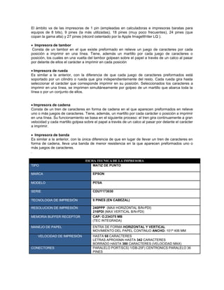 El ámbito va de las impresoras de 1 pin (empleadas en calculadoras e impresoras baratas para
equipos de 8 bits), 9 pines (la más utilizadas), 18 pines (muy poco frecuentes), 24 pines (que
copan la gama alta) y 27 pines (récord ostentado por la Apple ImageWriter LQ ).

  Impresora de tambor
Consta de un tambor en el que existe preformado en relieve un juego de caracteres por cada
posición a imprimir en una línea. Tiene, además un martillo por cada juego de caracteres o
posición, los cuales en una vuelta del tambor golpean sobre el papel a través de un calco al pasar
por delante de ellos el carácter a imprimir en cada posición

  Impresora de rueda
Es similar a la anterior, con la diferencia de que cada juego de caracteres preformados está
soportado por un cilindro o rueda que gira independientemente del resto. Cada rueda gira hasta
seleccionar el carácter que corresponde imprimir en su posición. Seleccionados los caracteres a
imprimir en una línea, se imprimen simultáneamente por golpeo de un martillo que abarca toda la
línea o por un conjunto de ellos.


  Impresora de cadena
Consta de un tren de caracteres en forma de cadena en el que aparecen preformados en relieve
uno o más juegos de caracteres. Tiene, además, un martillo por cada carácter o posición a imprimir
en una línea. Su funcionamiento se basa en el siguiente proceso: el tren gira continuamente a gran
velocidad y cada martillo golpea sobre el papel a través de un calco al pasar por delante el carácter
a imprimir.

  Impresora de banda
Es similar a la anterior, con la única diferencia de que en lugar de llevar un tren de caracteres en
forma de cadena, lleva una banda de menor resistencia en la que aparecen preformados uno o
más juegos de caracteres.
.

                                 FICHA TECNICA DE LA IMPRESORA
TIPO                                 MATIZ DE PUNTO

MARCA                                 EPSON

MODELO                                PI70A

SERIE                                 CDUY173030

TECNOLOGIA DE IMPRESIÓN               9 PINES (EN CABEZAL)

RESOLUCION DE IMPRESIÓN               240PPP (MAX HORIZONTAL B/N-PDI)
                                      216PDI (MAX VERTICAL B/N-PDI)
MEMORIA BUFFER RECEPTOR               CAP: O.234375 MB
                                      (TEC INTEGRADA)
MANEJO DE PAPEL                       ENTRA DE FORMA HORIZONTAL Y VERTICAL
                                      MOVIMIENTO DEL PAPEL CONTINUO ANCHO: 101ª 406 MM
    VELOCIDAD DE IMPRESIÓN            HASTA 68 CARACTERES
                                      LETRAS APROXIMA HASTA 342 CARACTERES
                                      BORRADO HASTA 380 CARACTERES (VELOCIDAD MAX)
CONECTORES                            PARALELO PORT/SCS) 1/DB-25F) CENTRONICS PARALELO 36
                                      PINES
 