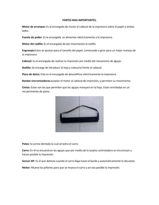 PARTES MAS IMPORTANTES.

Motor de arranque: Es el encargado de mover el cabezal de la impresora sobre el papel a ambos
lados.

Fuente de poder: Es la encargada se alimentar eléctricamente a la impresora.

Motor del rodillo: Es el encargado de dar movimiento al rodillo.

Engranaje:Estos se ajustan para el tamaño del papel, comenzado a girar para un mejor manejo de
la impresora.

Cabezal: Es el encargado de realizar la impresión por medio del mecanismo de agujas.

Rodillo: Se encarga de introducir la hoja y colocarla frente al cabezal.

Placa de datos: Este es el encargado de descodificar eléctricamente la impresora.

Bandas sincronizadoras:acoplan el motor al cabezal de impresión, y permiten su movimiento.

Cintas: Estas son las que permiten que las agujas marquen en la hoja. Estan enrolladas en un
recubrimiento de pasta.




Polea: la correa dentada la cual arrastra el carro.

Carro: En él se encuentran las agujas que por medio de la tarjeta controladora se sincronizan y
hacen posible la impresión.

Sensor HP: Es el que detecta cuando el carro llega hasta el borde y automáticamente lo devuelve.

Motor: Mueve los piñones para que se mueva el carro y así sea posible la impresión.
 