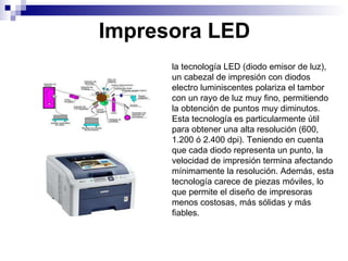 Impresora LED la tecnología LED (diodo emisor de luz), un cabezal de impresión con diodos electro luminiscentes polariza el tambor con un rayo de luz muy fino, permitiendo la obtención de puntos muy diminutos. Esta tecnología es particularmente útil para obtener una alta resolución (600, 1.200 ó 2.400 dpi). Teniendo en cuenta que cada diodo representa un punto, la velocidad de impresión termina afectando mínimamente la resolución. Además, esta tecnología carece de piezas móviles, lo que permite el diseño de impresoras menos costosas, más sólidas y más fiables.  