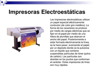 Impresoras Electroestáticas Las impresoras electrostáticas utilizan un papel especial eléctricamente conductor (de color gris metálico). La forma de los caracteres se produce por medio de cargas eléctricas que se fijan en el papel por medio de una hilera de plumillas que abarcan el ancho del papel. Posteriormente a estar formada eléctricamente la línea, se la hace pasar, avanzando el papel, por un depósito donde se la pulveriza con un líquido que contiene suspendidas partículas de tóner (polvo de carbón). Las partículas son atraídas en los puntos que conforman el carácter. Estas impresoras de línea son muy rápidas. 