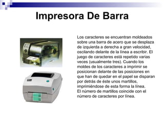 Impresora De Barra Los caracteres se encuentran moldeados sobre una barra de acero que se desplaza de izquierda a derecha a gran velocidad, oscilando delante de la línea a escribir. El juego de caracteres está repetido varias veces (usualmente tres). Cuando los moldes de los caracteres a imprimir se posicionan delante de las posiciones en que han de quedar en el papel se disparan por detrás de éste unos martillos, imprimiéndose de esta forma la línea. El número de martillos coincide con el número de caracteres por línea. 