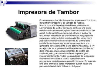 Impresora de Tambor Podemos encontrar, dentro de estas impresoras, dos tipos: de  tambor compacto  y de  tambor de ruedas . Ambos tipos son impresoras de líneas y de impacto. La impresora de tambor compacto contiene una pieza metálica cilíndrica cuya longitud coincide con el ancho del papel. En la superficie externa del cilindro o tambor se encuentran modelados en circunferencias los juegos de caracteres, estando éstos repetidos tantas veces como posiciones de impresión de una línea. El tambor está constantemente girando, y cuando se posiciona una generatriz correspondiente a una determinada letra, la “A” por ejemplo, se imprimen simultáneamente todas las “A” de la línea.Las impresoras de tambor de ruedas son similares, sólo que cada circunferencia puede girar independientemente. Todos los caracteres de la línea de impresión se escriben a la vez, posicionándose previamente cada tipo en su posición correcta. En lugar de una cinta entintada, estas impresoras suelen llevar una pieza de tela entintada del ancho del papel.  