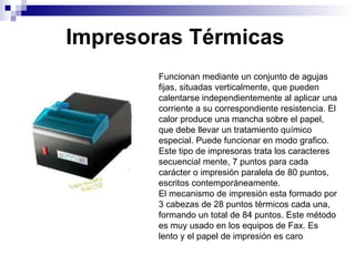 Impresoras Térmicas Funcionan mediante un conjunto de agujas fijas, situadas verticalmente, que pueden calentarse independientemente al aplicar una corriente a su correspondiente resistencia. El calor produce una mancha sobre el papel, que debe llevar un tratamiento químico especial. Puede funcionar en modo grafico. Este tipo de impresoras trata los caracteres secuencial mente, 7 puntos para cada carácter o impresión paralela de 80 puntos, escritos contemporáneamente. El mecanismo de impresión esta formado por 3 cabezas de 28 puntos térmicos cada una, formando un total de 84 puntos. Este método es muy usado en los equipos de Fax. Es lento y el papel de impresión es caro 