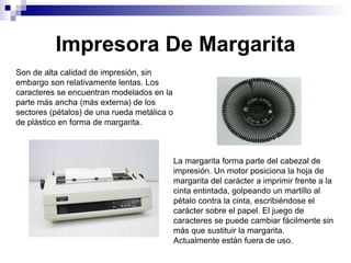 Impresora De Margarita Son de alta calidad de impresión, sin embargo son relativamente lentas. Los caracteres se encuentran modelados en la parte más ancha (más externa) de los sectores (pétalos) de una rueda metálica o de plástico en forma de margarita. La margarita forma parte del cabezal de impresión. Un motor posiciona la hoja de margarita del carácter a imprimir frente a la cinta entintada, golpeando un martillo al pétalo contra la cinta, escribiéndose el carácter sobre el papel. El juego de caracteres se puede cambiar fácilmente sin más que sustituir la margarita. Actualmente están fuera de uso. 