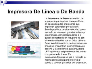 Impresora De Línea o De Banda La  impresora de líneas  es un tipo de impresora que imprime línea por línea, en oposición a las impresoras que imprimen caracteres por carácter. Son dispositivos de alta velocidad que a menudo se usan con grandes sistemas informáticos, minicomputadoras o e quipos conectados en red, pero no con sistemas utilizados por un único usuario. Entre los distintos tipos de impresoras de líneas se encuentran las impresoras de cadena y las de banda. La abreviatura LPT significaba originalmente  line printer  o impresora de líneas. En microcomputadoras se usa a menudo la misma abreviatura para referirse al puerto o puertos paralelos del ordenador. 
