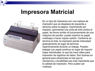 Impresora Matricial Es un tipo de impresora con una cabeza de impresión que se desplaza de izquierda a derecha sobre la página, imprimiendo por impacto, oprimiendo una cinta de tinta contra el papel, de forma similar al funcionamiento de una máquina de escribir. puede imprimir en papel multicapa o hacer copias carbón. Conforme se termina la tinta, la impresión pierde intensidad gradualmente en lugar de terminar repentinamente durante un trabajo. Pueden trabajar con papel continuo en lugar de requerir hojas individuales, lo que las hace útiles para impresión de registros de datos. Son buenas en general para situaciones en las que la resistencia y durabilidad sea más importante que la calidad de impresión. Pero suelen ser ruidosas. 
