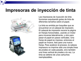 Impresoras de inyección de tinta Las impresoras de inyección de tinta funcionan expulsando gotas de tinta de diferentes tamaños sobre el papel. La tinta es emitida por boquillas que se encuentran en el cabezal de impresión.  El cabezal de impresión recorre la página en franjas horizontales, usando un motor para moverse lateralmente, y otro para pasar el papel en pasos verticales. Una franja de papel es impresa, entonces el papel se mueve, listo para una nueva franja. Para acelerar el proceso, la cabeza impresora no imprime sólo una simple línea de píxeles en cada pasada, sino también una línea vertical de píxeles a la vez. La tinta se obtiene de unos cartuchos reemplazables. 