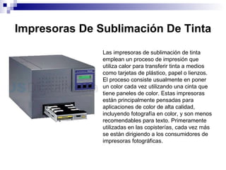 Impresoras De Sublimación De Tinta Las impresoras de sublimación de tinta emplean un proceso de impresión que utiliza calor para transferir tinta a medios como tarjetas de plástico, papel o lienzos. El proceso consiste usualmente en poner un color cada vez utilizando una cinta que tiene paneles de color. Estas impresoras están principalmente pensadas para aplicaciones de color de alta calidad, incluyendo fotografía en color, y son menos recomendables para texto. Primeramente utilizadas en las copisterías, cada vez más se están dirigiendo a los consumidores de impresoras fotográficas. 