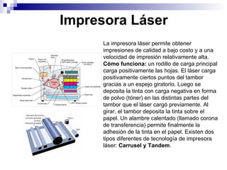 Impresora   Láser La impresora láser permite obtener impresiones de calidad a bajo costo y a una velocidad de impresión relativamente alta. Cómo funciona:  un rodillo de carga principal carga positivamente las hojas. El láser carga positivamente ciertos puntos del tambor gracias a un espejo giratorio. Luego se deposita la tinta con carga negativa en forma de polvo (tóner) en las distintas partes del tambor que el láser cargó previamente. Al girar, el tambor deposita la tinta sobre el papel. Un alambre calentado (llamado corona de transferencia) permite finalmente la adhesión de la tinta en el papel. Existen dos tipos diferentes de tecnología de impresora láser:  Carrusel y   Tandem . 