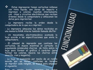       Estas impresoras tienen cartuchos rellenos
    con tinta líquida, son libres de impacto e
    imprimen a colores. Cuentan internamente
    con chips y circuitos electrónicos que reciben
    órdenes desde la computadora y almacenan los
    datos para imprimirlos:
- La impresora recibe la orden          desde   la
computadora de lo que va a imprimir.
- La impresora almacena los datos recibidos en
una memoria RAM interna también llamada Buffer
- Un mecanismo electromecánico acomoda la
hoja acorde a las especificaciones que envía la
computadora.
- El cabezal de impresión que contiene los
cartuchos, se mueve mientras el cartucho va
expulsando minúsculos chorros de tinta sobre la
hoja para formar el gráfico ó carácter (para
formar los colores, mezcla los chorros entre
amarillo, cian y magenta).
- La hoja va avanzando por medio de un rodillo
movido por un motor, conforme se termina
de imprimir cada renglón, se mueve para empezar
el siguiente.
 