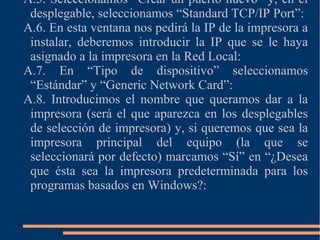 A.5. Seleccionamos “Crear un puerto nuevo” y, en el
desplegable, seleccionamos “Standard TCP/IP Port”:
A.6. En esta ventana nos pedirá la IP de la impresora a
instalar, deberemos introducir la IP que se le haya
asignado a la impresora en la Red Local:
A.7. En “Tipo de dispositivo” seleccionamos
“Estándar” y “Generic Network Card”:
A.8. Introducimos el nombre que queramos dar a la
impresora (será el que aparezca en los desplegables
de selección de impresora) y, si queremos que sea la
impresora principal del equipo (la que se
seleccionará por defecto) marcamos “Sí” en “¿Desea
que ésta sea la impresora predeterminada para los
programas basados en Windows?:
 