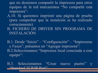 que no deseemos compartir la impresora para otros
equipos de la red marcaremos “No compartir esta
impresora”:
A.10. Si queremos imprimir una página de prueba
(para comprobar que la instalción se ha realizado
correctamente)
B. FICHERO DE DRIVER SIN PROGRAMA DE
INSTALACIÓN
B.1. Desde “Inicio” – “Configuración” – “Impresoras
y Faxes”, pulsamos en “Agregar impresora”:
B.2.Seleccionamos “Impresora local conectada a este
equipo”:
B.3. Seleccionamos “Crear nuevo puerto” y
“Standard TCP/IP Port”:
 