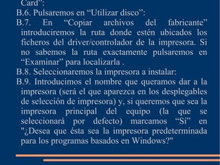 Card”:
B.6. Pulsaremos en “Utilizar disco”:
B.7. En “Copiar archivos del fabricante”
introduciremos la ruta donde estén ubicados los
ficheros del driver/controlador de la impresora. Si
no sabemos la ruta exactamente pulsaremos en
“Examinar” para localizarla .
B.8. Seleccionaremos la impresora a instalar:
B.9. Introducimos el nombre que queramos dar a la
impresora (será el que aparezca en los desplegables
de selección de impresora) y, si queremos que sea la
impresora principal del equipo (la que se
seleccionará por defecto) marcamos “Sí” en
"¿Desea que ésta sea la impresora predeterminada
para los programas basados en Windows?"
 