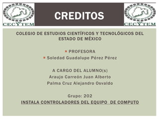 COLEGIO DE ESTUDIOS CIENTÍFICOS Y TECNOLÓGICOS DEL
ESTADO DE MÉXICO
 PROFESORA
 Soledad Guadalupe Pérez Pérez
A CARGO DEL ALUMNO(s)
Araujo Carreón Juan Alberto
Palma Cruz Alejandro Osvaldo
Grupo: 202
INSTALA CONTROLADORES DEL EQUIPO DE COMPUTO
CREDITOS
 