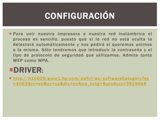  Para unir nuestra impresora a nuestra red inalámbrica el
proceso es sencillo, puesto que si la red no está oculta la
detectará automáticamente y nos pedirá si queremos unirnos
a la misma. Sólo tendremos que introducir la contraseña y el
tipo de protocolo de seguridad que utilizamos. Admite tanto
WEP como WPA.
DRIVER:
 http://h10025.www1.hp.com/ewfrf/wc/softwareCategory?os
=4063&lc=en&cc=us&dlc=en&sw_lang=&product=3919448
CONFIGURACIÓN
 