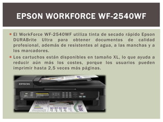  El WorkForce WF-2540WF utiliza tinta de secado rápido Epson
DURABrite Ultra para obtener documentos de calidad
profesional, además de resistentes al agua, a las manchas y a
los marcadores.
 Los cartuchos están disponibles en tamaño XL, lo que ayuda a
reducir aún más los costes, porque los usuarios pueden
imprimir hasta 2,5 veces más páginas.
EPSON WORKFORCE WF-2540WF
 