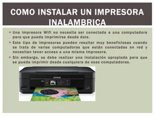  Una impresora Wifi no necesita ser conectada a una computadora
para que pueda imprimirse desde ésta.
 Este tipo de impresoras pueden resultar muy beneficiosas cuando
se trata de varias computadoras que están conectadas en red y
necesitan tener acceso a una misma impresora.
 Sin embargo, se debe realizar una instalación apropiada para que
se pueda imprimir desde cualquiera de esas computadoras.
COMO INSTALAR UN IMPRESORA
INALAMBRICA
 