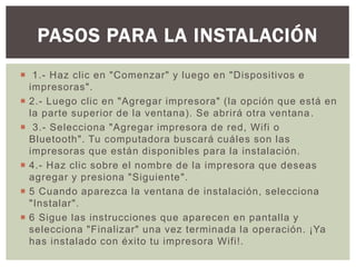  1.- Haz clic en "Comenzar" y luego en "Dispositivos e
impresoras".
 2.- Luego clic en "Agregar impresora" (la opción que está en
la parte superior de la ventana). Se abrirá otra ventana.
 3.- Selecciona "Agregar impresora de red, Wifi o
Bluetooth". Tu computadora buscará cuáles son las
impresoras que están disponibles para la instalación.
 4.- Haz clic sobre el nombre de la impresora que deseas
agregar y presiona "Siguiente".
 5 Cuando aparezca la ventana de instalación, selecciona
"Instalar".
 6 Sigue las instrucciones que aparecen en pantalla y
selecciona "Finalizar" una vez terminada la operación. ¡Ya
has instalado con éxito tu impresora Wifi!.
PASOS PARA LA INSTALACIÓN
 