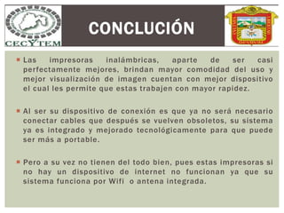  Las impresoras inalámbricas, aparte de ser casi
perfectamente mejores, brindan mayor comodidad del uso y
mejor visualización de imagen cuentan con mejor dispositivo
el cual les permite que estas trabajen con mayor rapidez.
 Al ser su dispositivo de conexión es que ya no será necesario
conectar cables que después se vuelven obsoletos, su sistema
ya es integrado y mejorado tecnológicamente para que puede
ser más a portable.
 Pero a su vez no tienen del todo bien, pues estas impresoras si
no hay un dispositivo de internet no funcionan ya que su
sistema funciona por Wifi o antena integrada.
CONCLUCIÓN
 