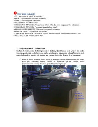 PARA TENER EN CUENTA
TIPO: “Margarita, de matriz de puntoetc.”
MARCA: “Empresa fabricante de la impresora”
MODELO: “Definido por el fabricante”
SERIE: “Definido por el fabricante”
TECNOLOGÍA DE IMPRESIÓN: “Para el caso definir el No. De pines o agujas en los cabezales”
RESOLUCIÓN DE IMPRESIÓN: Puntos por pulgada (ppp o dpi).
MEMORIA BUFFER RECEPTOR: “Memoria interna de la impresora ”
MANEJO DE PAPEL: “Tipo de papel que maneja”
VELOCIDAD DE IMPRESIÓN: “se mide en páginas por minuto ppm o imágenes por minuto ipm”
CONECTORES: “USB, Paralelo, serial etc.”




   2. ARQUITECTURA DE LA IMPRESORA
   Realice el desensamble de la impresora de trabajo, identificando cada una de las partes
   internas y externas, posteriormente realice un diagrama o evidencie fotográficamente cada
   parte, indicando el nombre y la función que cumple dentro del sistema de la impresora.

        Placa de datos, Buses de datos, Motor de arranque, Motor del mecanismo del trineo,
         base para cartuchos, rodillo, cabezal de impresión, eje del cabezal, banda
         sincronizadora, bandeja de salida, guías de ajuste, engranajes
 