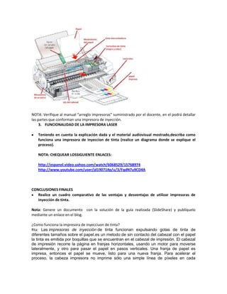 NOTA: Verifique al manual “arreglo impresoras” suministrado por el docente, en el podrá detallar
las partes que conforman una impresora de inyección.
     3. FUNCIONALIDAD DE LA IMPRESORA LASER

   Teniendo en cuenta la explicación dada y el material audiovisual mostrado,describa como
   funciona una impresora de inyeccion de tinta (realice un diagrama donde se explique el
   proceso).

   NOTA: CHEQUEAR LOSSIGUIENTE ENLACES:

   http://espanol.video.yahoo.com/watch/6068529/15768974
   http://www.youtube.com/user/jd19071#p/u/3/FqdN7u9CD4A



CONCLUSIONES FINALES
   Realice un cuadro comparativo de las ventajas y desventajas de utilizar impresoras de
   inyección de tinta.

Nota: Genere un documento con la solución de la guía realizada (SlideShare) y publíquelo
mediante un enlace en el blog.

¿Como funciona la impresora de inyecciuon de tinta?
Rta: Las impresoras de inyección de tinta funcionan expulsando gotas de tinta de
diferentes tamaños sobre el papel.es un metodo de sin contacto del cabezal con el papel
la tinta es emitida por boquillas que se encuentran en el cabezal de impresión. El cabezal
de impresión recorre la página en franjas horizontales, usando un motor para moverse
lateralmente, y otro para pasar el papel en pasos verticales. Una franja de papel es
impresa, entonces el papel se mueve, listo para una nueva franja. Para acelerar el
proceso, la cabeza impresora no imprime sólo una simple línea de píxeles en cada
 