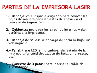 PARTES DE LA IMPRESORA LASER1.- Bandeja: es el espacio asignado para colocar las hojas de manera correcta antes de entrar en el proceso de impresión.2.- Cubiertas: protegen los circuitos internos y dan estética a la impresora.3.- Bandeja de salida: se encarga de sacar la hoja una vez impresa.4.- Panel: tiene LED´s indicadores del estado de la impresora (encendido, atasco de hoja, en proceso, etc.)5.- Conector de 3 patas: para insertar el cable de alimentación.