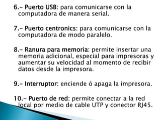 6.- Puerto USB: para comunicarse con la computadora de manera serial.7.- Puerto centronics: para comunicarse con la computadora de modo paralelo.8.- Ranura para memoria: permite insertar una memoria adicional, especial para impresoras y aumentar su velocidad al momento de recibir datos desde la impresora.9.- Interruptor: enciende ó apaga la impresora.10.- Puerto de red: permite conectar a la red local por medio de cable UTP y conector RJ45.