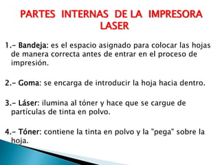 PARTES  INTERNAS  DE LA  IMPRESORA  LASER 1.- Bandeja: es el espacio asignado para colocar las hojas de manera correcta antes de entrar en el proceso de impresión.2.- Goma: se encarga de introducir la hoja hacia dentro.3.- Láser: ilumina al tóner y hace que se cargue de partículas de tinta en polvo.4.- Tóner: contiene la tinta en polvo y la "pega" sobre la hoja.