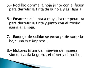 5.- Rodillo: oprime la hoja junto con el fusor para derretir la tinta de la hoja y así fijarla.6.- Fusor: se calienta a muy alta temperatura para derretir la tinta y junto con el rodillo, asirla a la hoja.7.- Bandeja de salida: se encarga de sacar la hoja una vez impresa.8.- Motores internos: mueven de manera sincronizada la goma, el tóner y el rodillo.