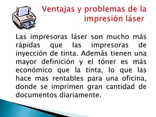 Las impresoras láser son mucho más rápidas que las impresoras de inyección de tinta. Además tienen una mayor definición y el tóner es más económico que la tinta, lo que las hace mas rentables para una oficina, donde se imprimen gran cantidad de documentos diariamente. Ventajas y problemas de la impresión láser 