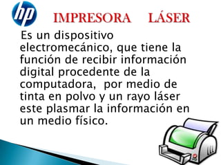 IMPRESORA     LÁSER   Es un dispositivo electromecánico, que tiene la función de recibir información digital procedente de la computadora, por medio de tinta en polvo y un rayo láser este plasmar la información en un medio físico.