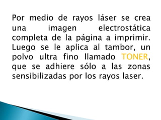 Por medio de rayos láser se crea una imagen electrostática completa de la página a imprimir. Luego se le aplica al tambor, un polvo ultra fino llamado TONER, que se adhiere sólo a las zonas sensibilizadas por los rayos laser. 