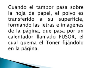 Cuando el tambor pasa sobre la hoja de papel, el polvo es transferido a su superficie, formando las letras e imágenes de la página, que pasa por un calentador llamado FUSOR, el cual quema el Toner fijándolo en la página. 