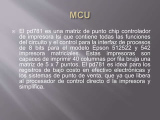  El pd781 es una matriz de punto chip controlador
de impresora lsi que contiene todas las funciones
del circuito y el control para la interfaz de procesos
de 8 bits para el modelo Epson 512522 y 542
impresora matriciales. Estas impresoras son
capaces de imprimir 40 columnas por fila bruja una
matriz de 5 x 7 puntos. El pd781 es ideal para los
registros de bajo costo en efectivo electrónicas y
los sistemas de punto de venta, que ya que libera
al procesador de control directo d la impresora y
simplifica.
 