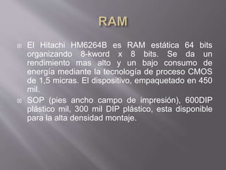  El Hitachi HM6264B es RAM estática 64 bits
organizando 8-kword x 8 bits. Se da un
rendimiento mas alto y un bajo consumo de
energía mediante la tecnología de proceso CMOS
de 1,5 micras. El dispositivo, empaquetado en 450
mil.
 SOP (pies ancho campo de impresión), 600DIP
plástico mil, 300 mil DIP plástico, esta disponible
para la alta densidad montaje.
 