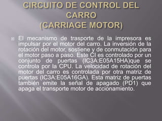  El mecanismo de trasporte de la impresora es
impulsar por el motor del carro. La inversión de la
rotación del motor, sostiene y de conmutación para
el motor paso a paso. Este CI es controlado por un
conjunto de puertas (IC3A:E05A15HA)que se
controla por la CPU. La velocidad de rotación del
motor del carro es controlada por otra matriz de
puertas (IC3A:E05A16GA). Esta matriz de puertas
también emite la señal de apagado (PD1) que
apaga el transporte motor de accionamiento.
 